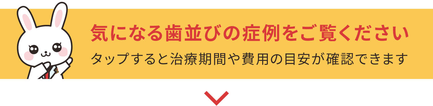 気になる歯並びの症例をご覧ください。タップすると治療期間や費用の目安が確認できます